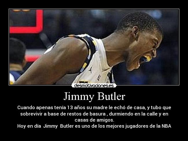Jimmy Butler - Cuando apenas tenía 13 años su madre le echó de casa, y tubo que
sobrevivir a base de restos de basura , durmiendo en la calle y en
casas de amigos.
Hoy en día Jimmy Butler es uno de los mejores jugadores de la NBA