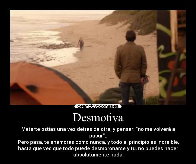 Desmotiva - Meterte ostias una vez detras de otra, y pensar: no me volverá a
pasar..
Pero pasa, te enamoras como nunca, y todo al principio es increible,
hasta que ves que todo puede desmoronarse y tu, no puedes hacer
absolutamente nada.
