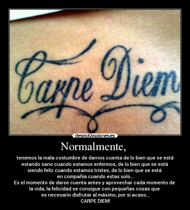 Normalmente, - tenemos la mala costumbre de darnos cuenta de lo bien que se está
estando sano cuando estamos enfermos, de lo bien que se está
siendo feliz cuando estamos tristes, de lo bien que se está
en compañía cuando estas solo...
Es el momento de darse cuenta antes y aprovechar cada momento de
la vida; la felicidad se consigue con pequeñas cosas que
es necesario disfrutar al máximo, por si acaso...
CARPE DIEM!