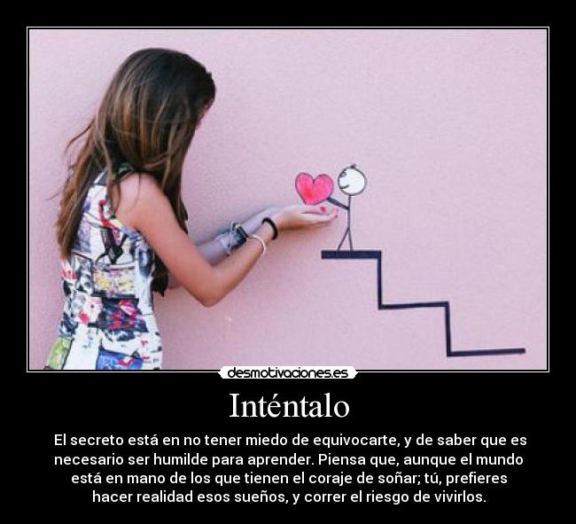 Inténtalo -  El secreto está en no tener miedo de equivocarte, y de saber que es
necesario ser humilde para aprender. Piensa que, aunque el mundo
está en mano de los que tienen el coraje de soñar; tú, prefieres
hacer realidad esos sueños, y correr el riesgo de vivirlos.