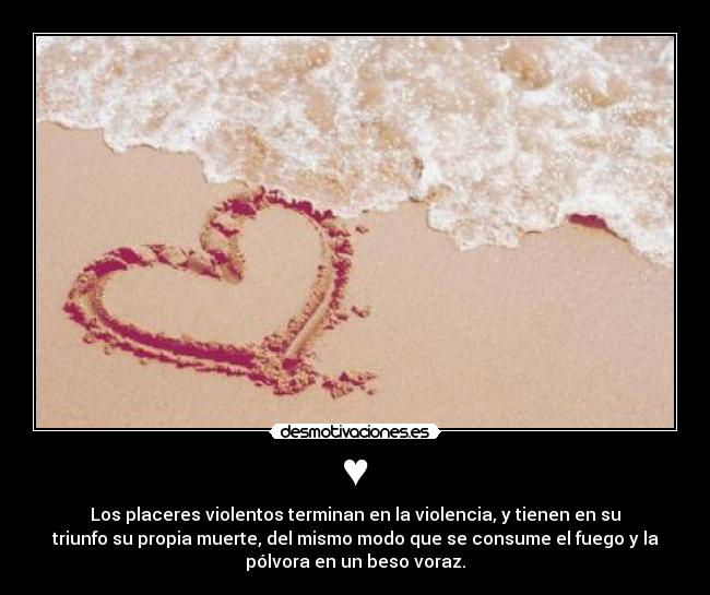 ♥ - Los placeres violentos terminan en la violencia, y tienen en su
triunfo su propia muerte, del mismo modo que se consume el fuego y la
pólvora en un beso voraz.