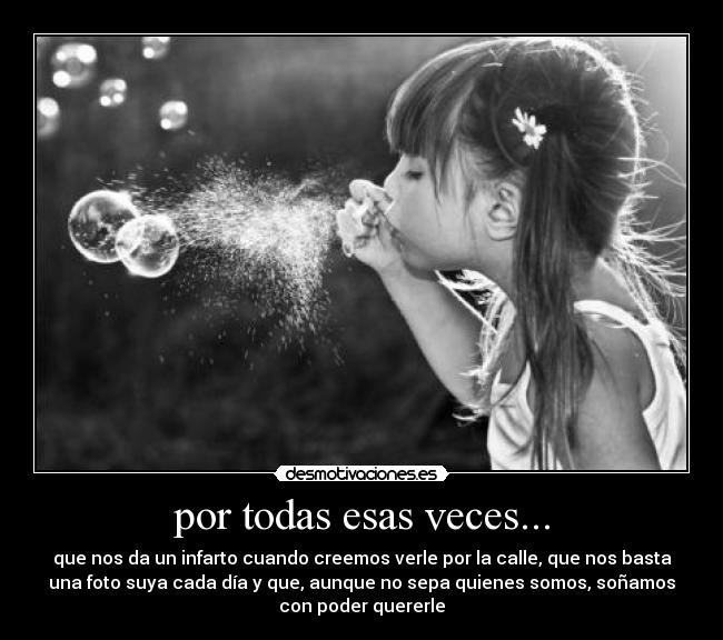 por todas esas veces... - que nos da un infarto cuando creemos verle por la calle, que nos basta
una foto suya cada día y que, aunque no sepa quienes somos, soñamos
con poder quererle