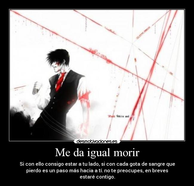 Me da igual morir - Si con ello consigo estar a tu lado, si con cada gota de sangre que
pierdo es un paso más hacia a tí. no te preocupes, en breves
estaré contigo.