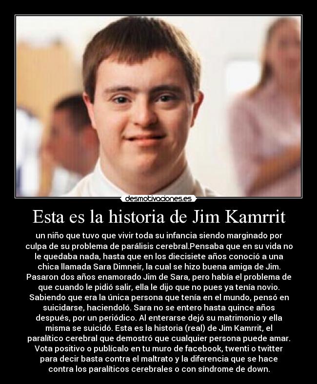 Esta es la historia de Jim Kamrrit - un niño que tuvo que vivir toda su infancia siendo marginado por
culpa de su problema de parálisis cerebral.Pensaba que en su vida no
le quedaba nada, hasta que en los diecisiete años conoció a una
chica llamada Sara Dimneir, la cual se hizo buena amiga de Jim.
Pasaron dos años enamorado Jim de Sara, pero había el problema de
que cuando le pidió salir, ella le dijo que no pues ya tenía novio.
Sabiendo que era la única persona que tenía en el mundo, pensó en
suicidarse, haciendoló. Sara no se entero hasta quince años
después, por un periódico. Al enterarse dejó su matrimonio y ella
misma se suicidó. Esta es la historia (real) de Jim Kamrrit, el
paralítico cerebral que demostró que cualquier persona puede amar.
Vota positivo o publícalo en tu muro de facebook, twenti o twitter
para decir basta contra el maltrato y la diferencia que se hace
contra los paralíticos cerebrales o con síndrome de down.