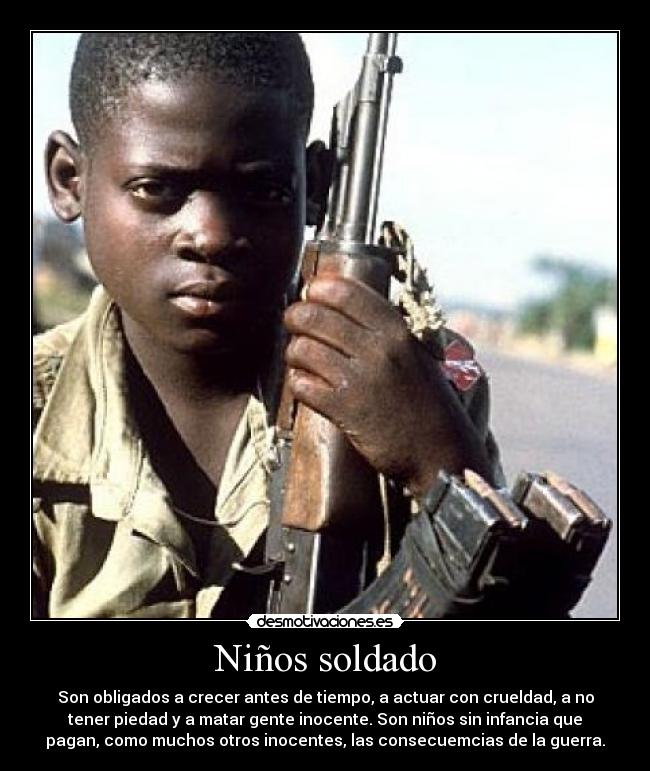 Niños soldado - Son obligados a crecer antes de tiempo, a actuar con crueldad, a no
tener piedad y a matar gente inocente. Son niños sin infancia que
pagan, como muchos otros inocentes, las consecuemcias de la guerra.