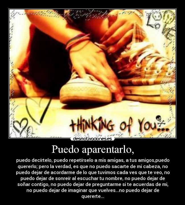 Puedo aparentarlo, - puedo decírtelo, puedo repetírselo a mis amigas, a tus amigos,puedo
quererlo; pero la verdad, es que no puedo sacarte de mi cabeza, no
puedo dejar de acordarme de lo que tuvimos cada ves que te veo, no
puedo dejar de sonreír al escuchar tu nombre, no puedo dejar de
soñar contigo, no puedo dejar de preguntarme si te acuerdas de mi,
no puedo dejar de imaginar que vuelves...no puedo dejar de
quererte...