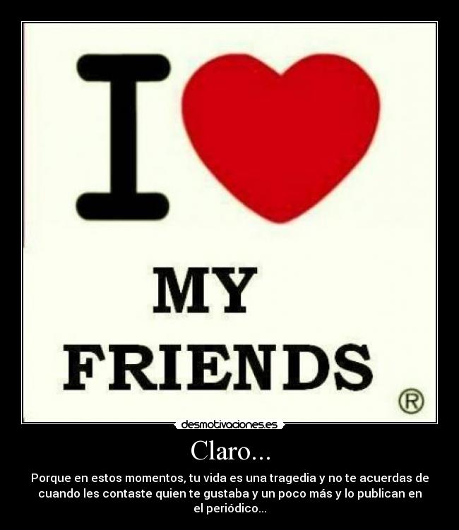 Claro... - Porque en estos momentos, tu vida es una tragedia y no te acuerdas de
cuando les contaste quien te gustaba y un poco más y lo publican en
el periódico...