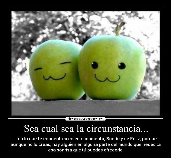 Sea cual sea la circunstancia... - ...en la que te encuentres en este momento, Sonríe y se Feliz, porque
aunque no lo creas, hay alguien en alguna parte del mundo que necesita
esa sonrisa que tú puedes ofrecerle.