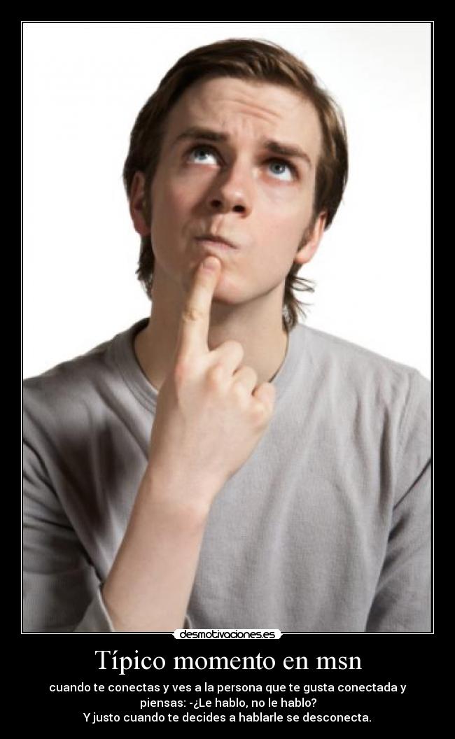 Típico momento en msn - cuando te conectas y ves a la persona que te gusta conectada y
piensas: -¿Le hablo, no le hablo?
Y justo cuando te decides a hablarle se desconecta.