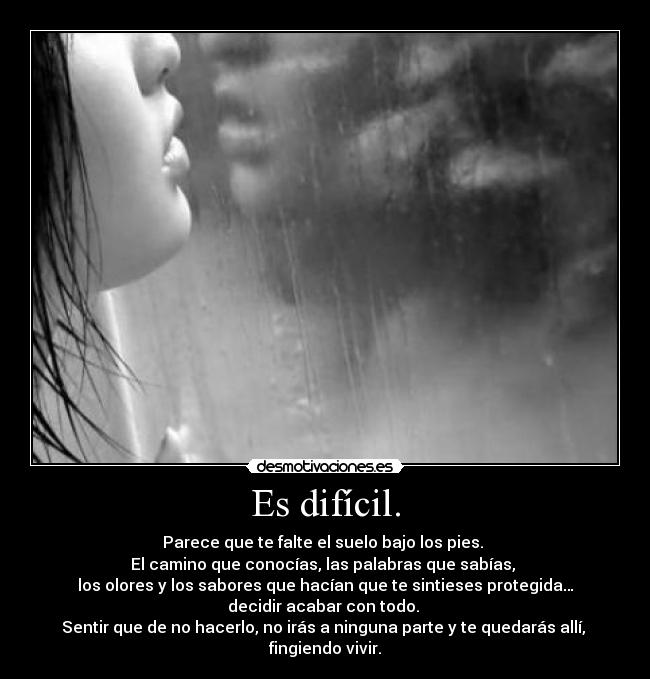 Es difícil. - Parece que te falte el suelo bajo los pies. 
El camino que conocías, las palabras que sabías, 
los olores y los sabores que hacían que te sintieses protegida…
decidir acabar con todo. 
Sentir que de no hacerlo, no irás a ninguna parte y te quedarás allí, 
fingiendo vivir.