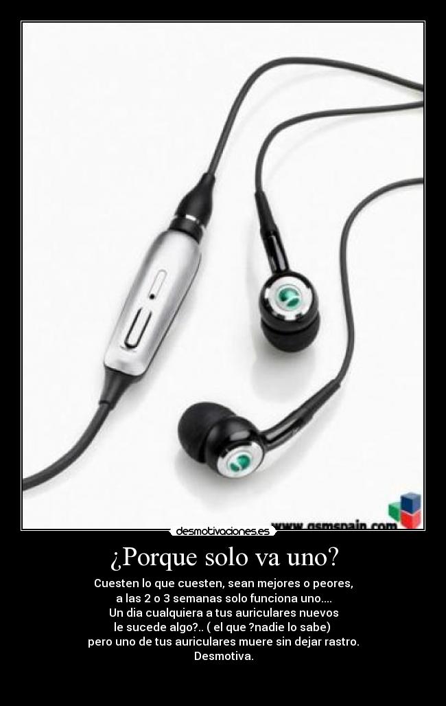 ¿Porque solo va uno? - Cuesten lo que cuesten, sean mejores o peores,
a las 2 o 3 semanas solo funciona uno....
Un dia cualquiera a tus auriculares nuevos
le sucede algo?.. ( el que ?nadie lo sabe) 
pero uno de tus auriculares muere sin dejar rastro.
Desmotiva.

