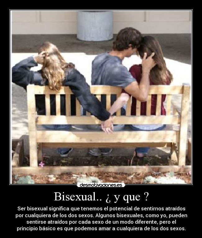 Bisexual.. ¿ y que ? - Ser bisexual significa que tenemos el potencial de sentirnos atraídos
por cualquiera de los dos sexos. Algunos bisexuales, como yo, pueden
sentirse atraídos por cada sexo de un modo diferente, pero el
principio básico es que podemos amar a cualquiera de los dos sexos.