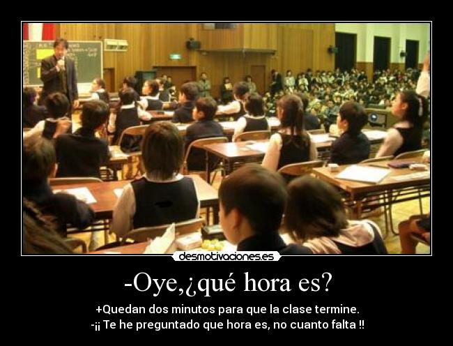 -Oye,¿qué hora es? - +Quedan dos minutos para que la clase termine.
-¡¡ Te he preguntado que hora es, no cuanto falta !!