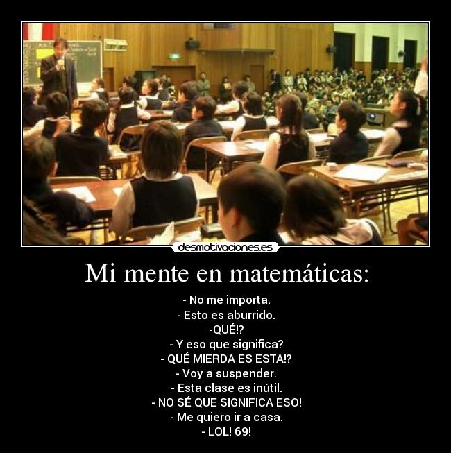 Mi mente en matemáticas: - - No me importa.
- Esto es aburrido.
-QUÉ!?
- Y eso que significa?
- QUÉ MIERDA ES ESTA!?
- Voy a suspender.
- Esta clase es inútil.
- NO SÉ QUE SIGNIFICA ESO!
- Me quiero ir a casa.
- LOL! 69!