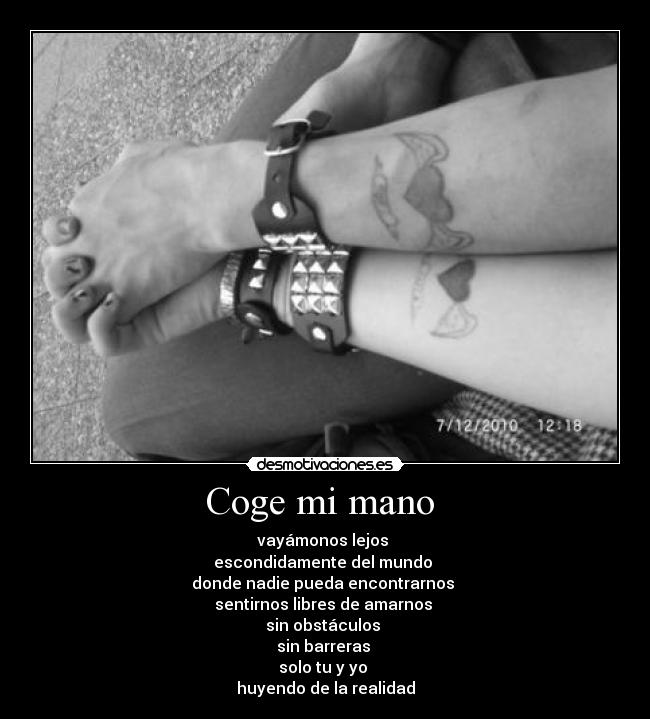 Coge mi mano  - vayámonos lejos 
escondidamente del mundo 
donde nadie pueda encontrarnos 
sentirnos libres de amarnos 
sin obstáculos 
sin barreras 
solo tu y yo 
huyendo de la realidad