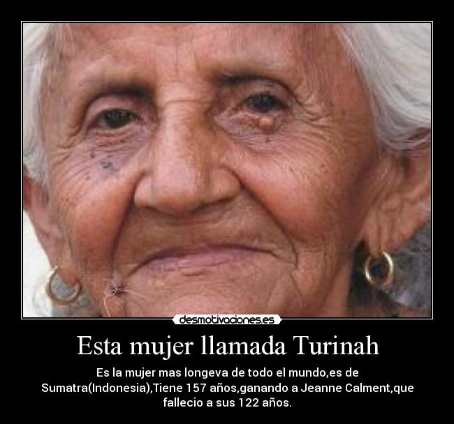 Esta mujer llamada Turinah - Es la mujer mas longeva de todo el mundo,es de
Sumatra(Indonesia),Tiene 157 años,ganando a Jeanne Calment,que
fallecio a sus 122 años.