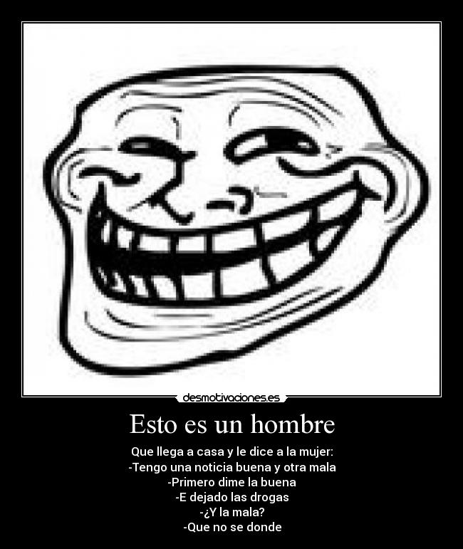 Esto es un hombre - Que llega a casa y le dice a la mujer:
-Tengo una noticia buena y otra mala
-Primero dime la buena
-E dejado las drogas
-¿Y la mala?
-Que no se donde