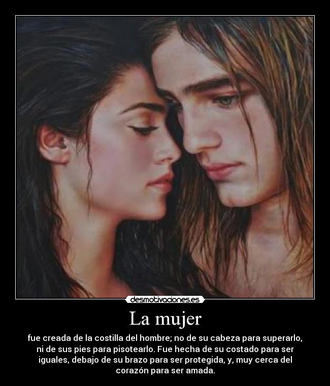 La mujer - fue creada de la costilla del hombre; no de su cabeza para superarlo,
ni de sus pies para pisotearlo. Fue hecha de su costado para ser
iguales, debajo de su brazo para ser protegida, y, muy cerca del
corazón para ser amada.