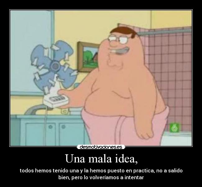 Una mala idea, - todos hemos tenido una y la hemos puesto en practica, no a salido
bien, pero lo volveríamos a intentar