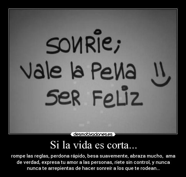 Si la vida es corta... - rompe las reglas, perdona rápido, besa suavemente, abraza mucho, ama
de verdad, expresa tu amor a las personas, ríete sin control, y nunca
nunca te arrepientas de hacer sonreír a los que te rodean...
