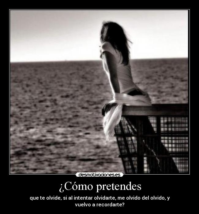 ¿Cómo pretendes - que te olvide, si al intentar olvidarte, me olvido del olvido, y vuelvo a recordarte?