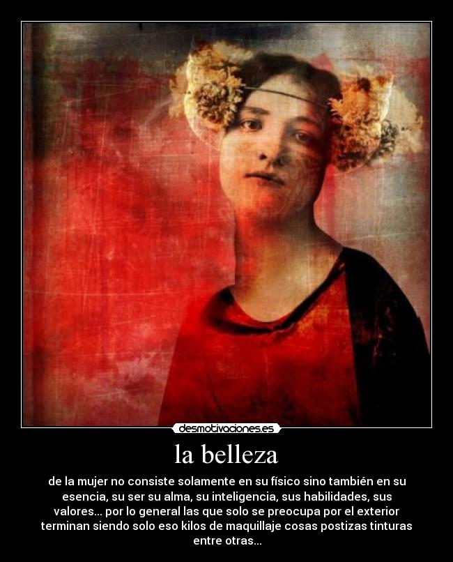 la belleza - de la mujer no consiste solamente en su físico sino también en su
esencia, su ser su alma, su inteligencia, sus habilidades, sus
valores... por lo general las que solo se preocupa por el exterior
terminan siendo solo eso kilos de maquillaje cosas postizas tinturas
entre otras...
