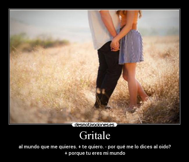 Gritale - al mundo que me quieres. + te quiero. - por qué me lo dices al oido?
+ porque tu eres mi mundo