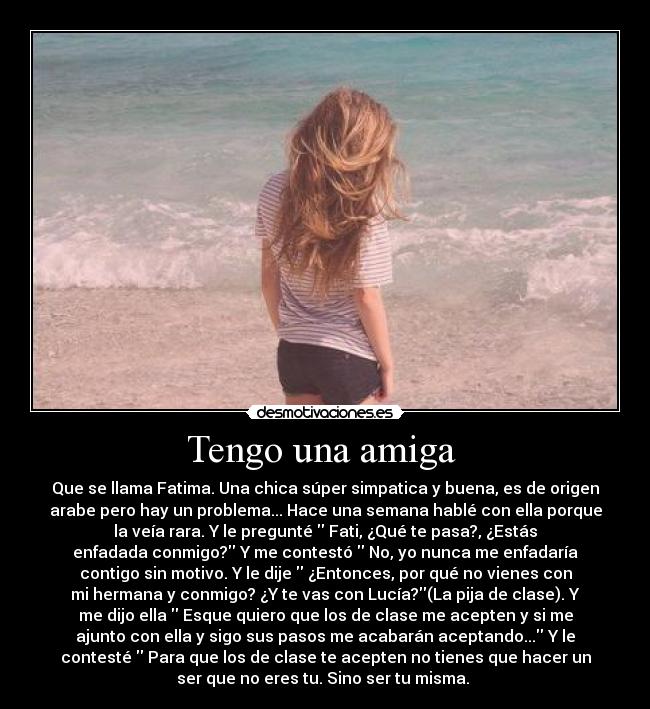 Tengo una amiga - Que se llama Fatima. Una chica súper simpatica y buena, es de origen
arabe pero hay un problema... Hace una semana hablé con ella porque
la veía rara. Y le pregunté Fati, ¿Qué te pasa?, ¿Estás
enfadada conmigo? Y me contestó No, yo nunca me enfadaría
contigo sin motivo. Y le dije ¿Entonces, por qué no vienes con
mi hermana y conmigo? ¿Y te vas con Lucía?(La pija de clase). Y
me dijo ella Esque quiero que los de clase me acepten y si me
ajunto con ella y sigo sus pasos me acabarán aceptando... Y le
contesté Para que los de clase te acepten no tienes que hacer un
ser que no eres tu. Sino ser tu misma.
