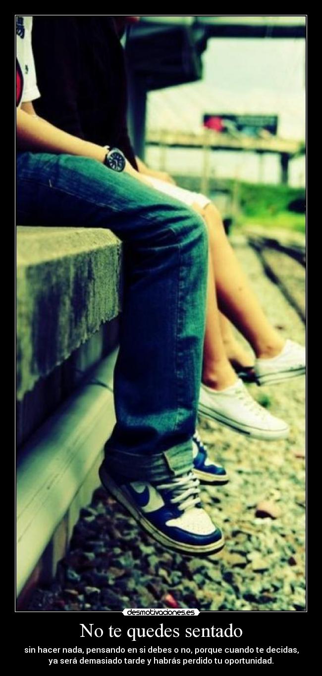 No te quedes sentado - sin hacer nada, pensando en si debes o no, porque cuando te decidas,
ya será demasiado tarde y habrás perdido tu oportunidad.