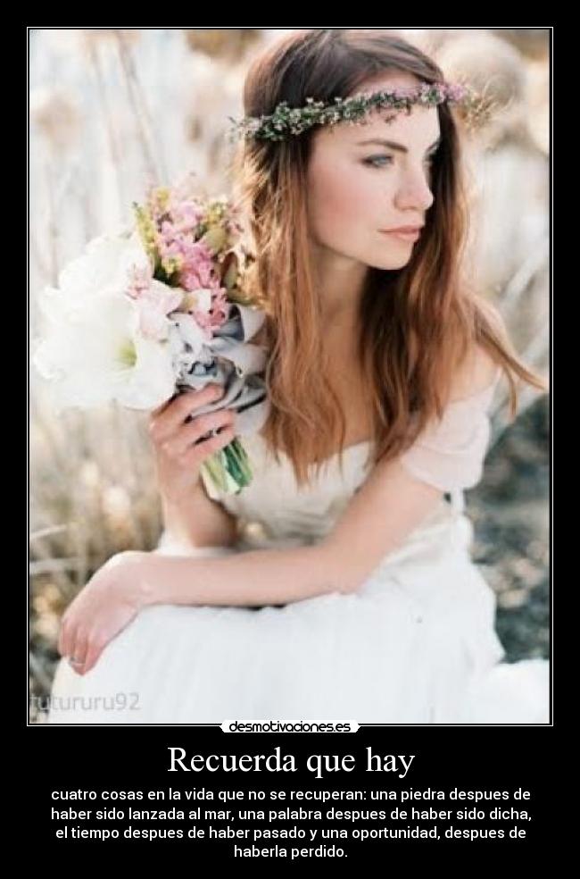 Recuerda que hay - cuatro cosas en la vida que no se recuperan: una piedra despues de
haber sido lanzada al mar, una palabra despues de haber sido dicha,
el tiempo despues de haber pasado y una oportunidad, despues de
haberla perdido.