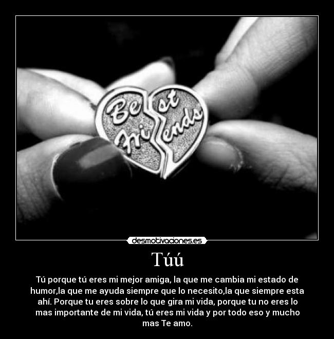 Túú - Tú porque tú eres mi mejor amiga, la que me cambia mi estado de
humor,la que me ayuda siempre que lo necesito,la que siempre esta
ahí. Porque tu eres sobre lo que gira mi vida, porque tu no eres lo
mas importante de mi vida, tú eres mi vida y por todo eso y mucho
mas Te amo.