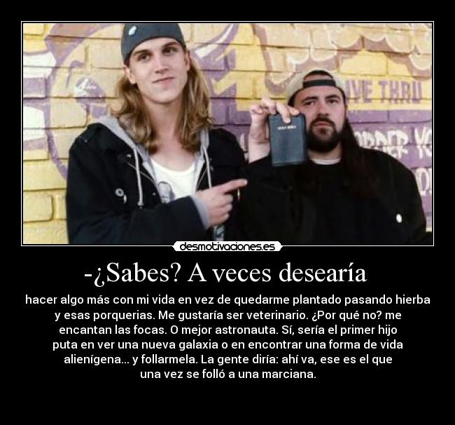 -¿Sabes? A veces desearía  - hacer algo más con mi vida en vez de quedarme plantado pasando hierba
y esas porquerias. Me gustaría ser veterinario. ¿Por qué no? me
encantan las focas. O mejor astronauta. Sí, sería el primer hijo
puta en ver una nueva galaxia o en encontrar una forma de vida
alienígena... y follarmela. La gente diría: ahí va, ese es el que
una vez se folló a una marciana.

 