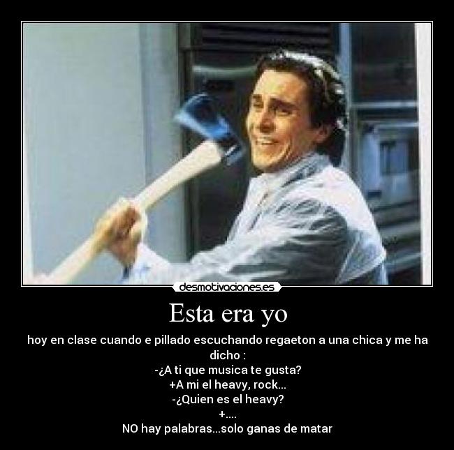 Esta era yo - hoy en clase cuando e pillado escuchando regaeton a una chica y me ha dicho :
-¿A ti que musica te gusta?
+A mi el heavy, rock...
-¿Quien es el heavy?
+....
NO hay palabras...solo ganas de matar
