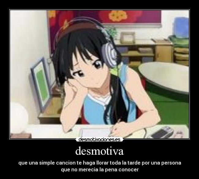 desmotiva - que una simple cancion te haga llorar toda la tarde por una persona
que no merecia la pena conocer