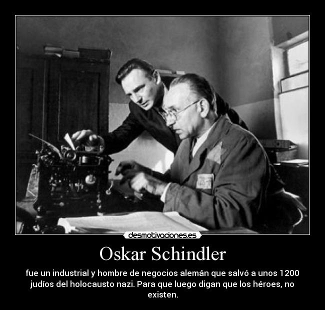 Oskar Schindler - fue un industrial y hombre de negocios alemán que salvó a unos 1200
judíos del holocausto nazi. Para que luego digan que los héroes, no
existen.