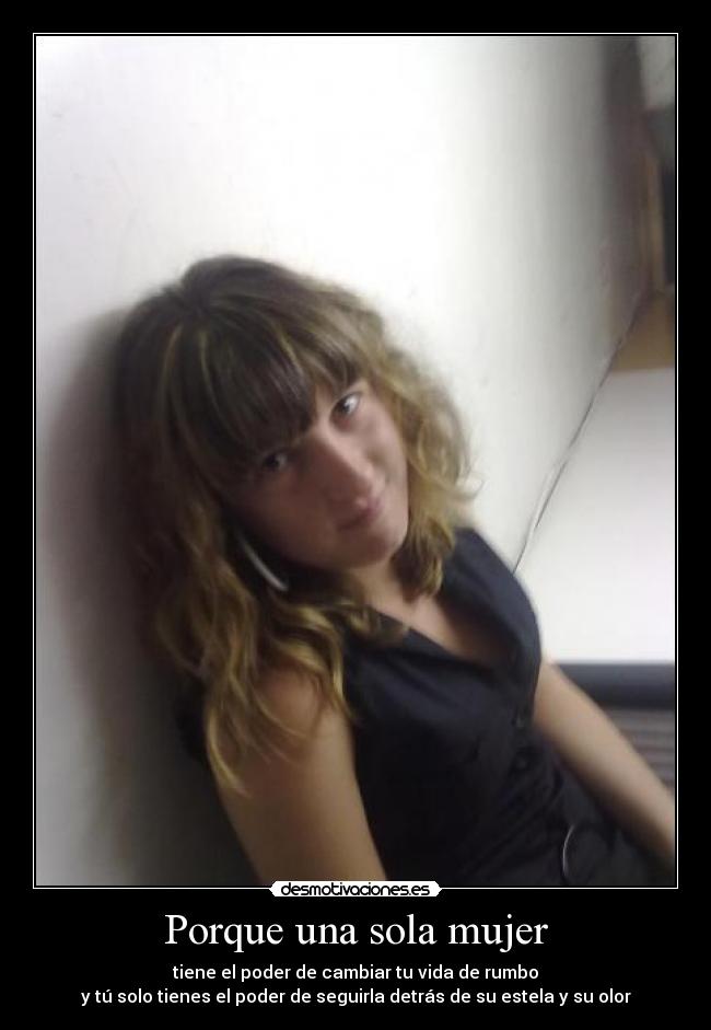 Porque una sola mujer - tiene el poder de cambiar tu vida de rumbo
y tú solo tienes el poder de seguirla detrás de su estela y su olor