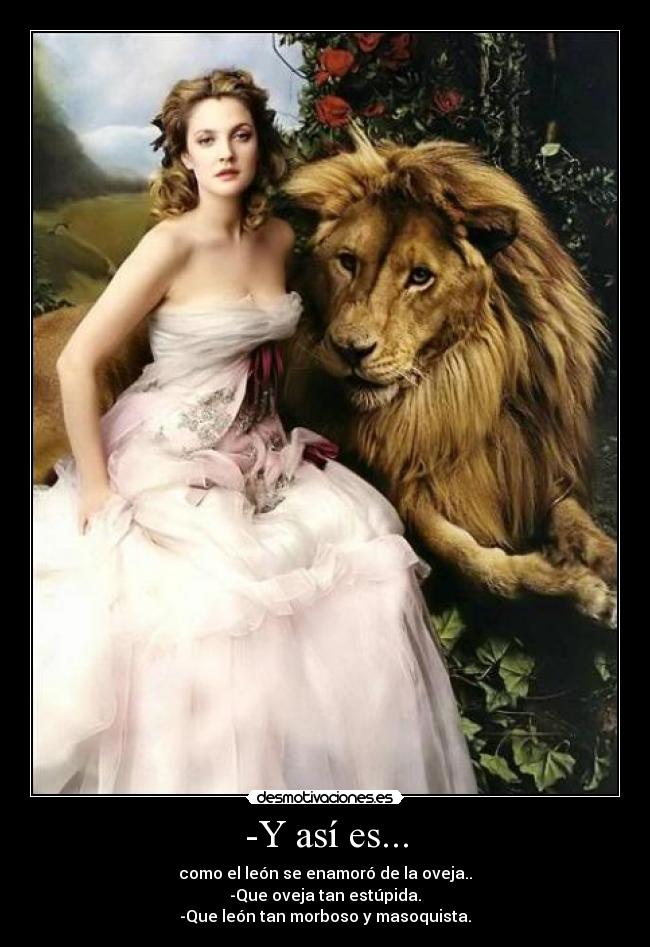 -Y así es... - como el león se enamoró de la oveja..
-Que oveja tan estúpida.
-Que león tan morboso y masoquista.