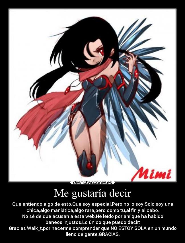 Me gustaría decir - Que entiendo algo de esto.Que soy especial.Pero no lo soy.Solo soy una
chica,algo maniática,algo rara,pero como tú,al fin y al cabo.
No sé de que acusan a esta web.He leído por ahí que ha habido
baneos injustos.Lo único que puedo decir:
Gracias Walk_t,por hacerme comprender que NO ESTOY SOLA en un mundo
lleno de gente.GRACIAS.