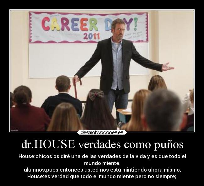 dr.HOUSE verdades como puños - House:chicos os diré una de las verdades de la vida y es que todo el mundo miente.
alumnos:pues entonces usted nos está mintiendo ahora mismo.
House:es verdad que todo el mundo miente pero no siempre¡¡