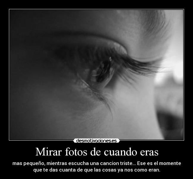 Mirar fotos de cuando eras - mas pequeño, mientras escucha una cancion triste... Ese es el momente
que te das cuanta de que las cosas ya nos como eran.