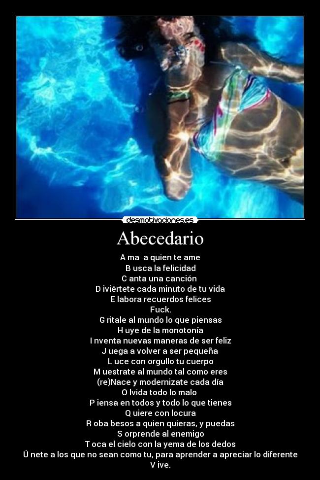 Abecedario - A ma  a quien te ame
B usca la felicidad
C anta una canción 
D iviértete cada minuto de tu vida
E labora recuerdos felices
Fuck.
G ritale al mundo lo que piensas
H uye de la monotonía
I nventa nuevas maneras de ser feliz
J uega a volver a ser pequeña
L uce con orgullo tu cuerpo
M uestrate al mundo tal como eres
(re)Nace y modernizate cada día
O lvida todo lo malo 
P iensa en todos y todo lo que tienes
Q uiere con locura
R oba besos a quien quieras, y puedas
S orprende al enemigo
T oca el cielo con la yema de los dedos
Ú nete a los que no sean como tu, para aprender a apreciar lo diferente
V ive.