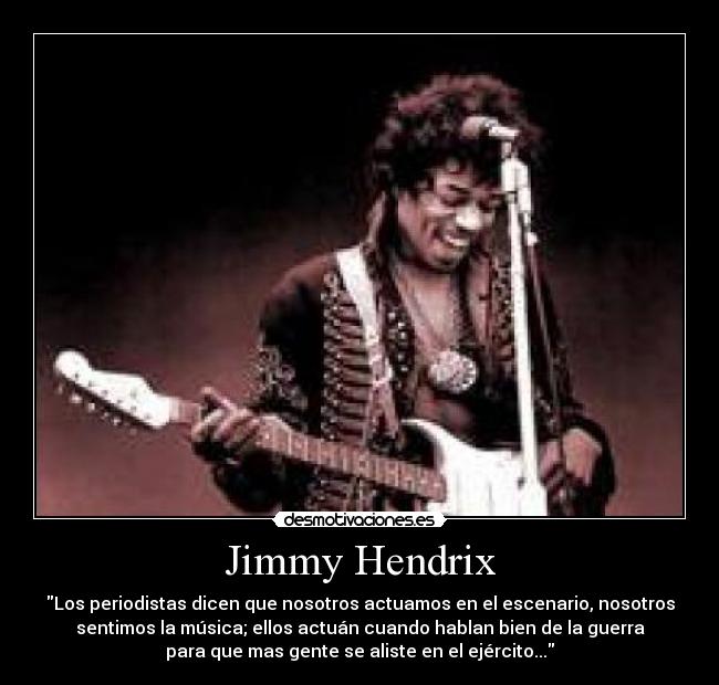 Jimmy Hendrix - Los periodistas dicen que nosotros actuamos en el escenario, nosotros
sentimos la música; ellos actuán cuando hablan bien de la guerra
para que mas gente se aliste en el ejército...