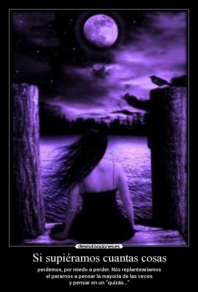 Si supiéramos cuantas cosas - perdemos, por miedo a perder. Nos replantearíamos
el pararnos a pensar la mayoría de las veces
y pensar en un quizás...