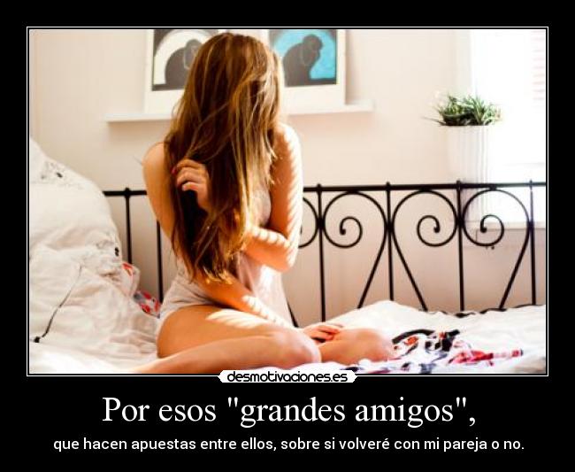 Por esos grandes amigos, - que hacen apuestas entre ellos, sobre si volveré con mi pareja o no.