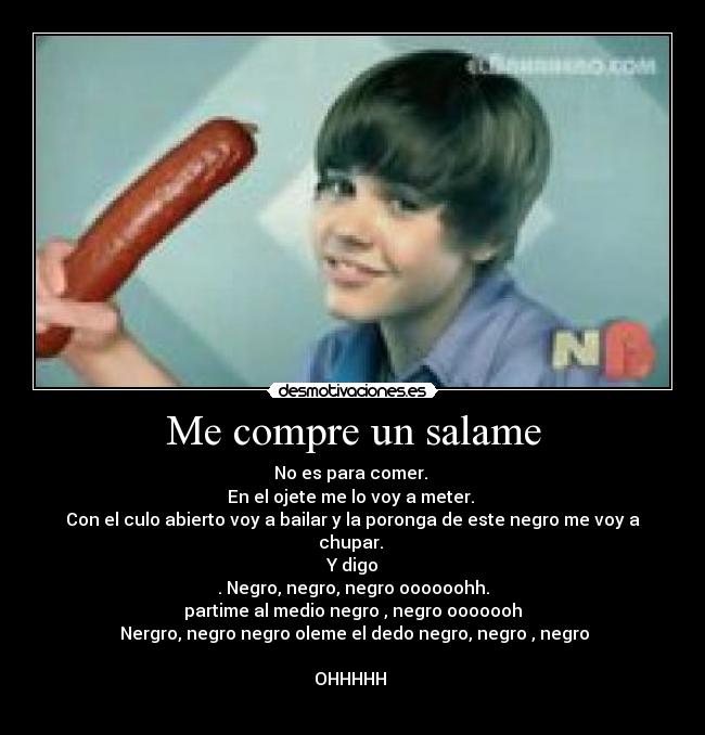 Me compre un salame - No es para comer. 
En el ojete me lo voy a meter. 
Con el culo abierto voy a bailar y la poronga de este negro me voy a chupar. 
Y digo
. Negro, negro, negro oooooohh.
partime al medio negro , negro ooooooh
 Nergro, negro negro oleme el dedo negro, negro , negro

OHHHHH 
