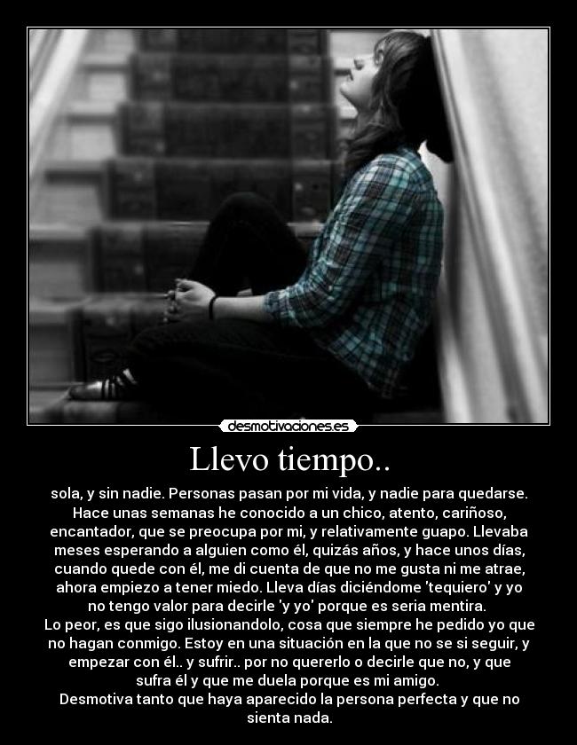 Llevo tiempo.. - sola, y sin nadie. Personas pasan por mi vida, y nadie para quedarse.
Hace unas semanas he conocido a un chico, atento, cariñoso,
encantador, que se preocupa por mi, y relativamente guapo. Llevaba
meses esperando a alguien como él, quizás años, y hace unos días,
cuando quede con él, me di cuenta de que no me gusta ni me atrae,
ahora empiezo a tener miedo. Lleva días diciéndome tequiero y yo
no tengo valor para decirle y yo porque es seria mentira. 
Lo peor, es que sigo ilusionandolo, cosa que siempre he pedido yo que
no hagan conmigo. Estoy en una situación en la que no se si seguir, y
empezar con él.. y sufrir.. por no quererlo o decirle que no, y que
sufra él y que me duela porque es mi amigo. 
Desmotiva tanto que haya aparecido la persona perfecta y que no
sienta nada.