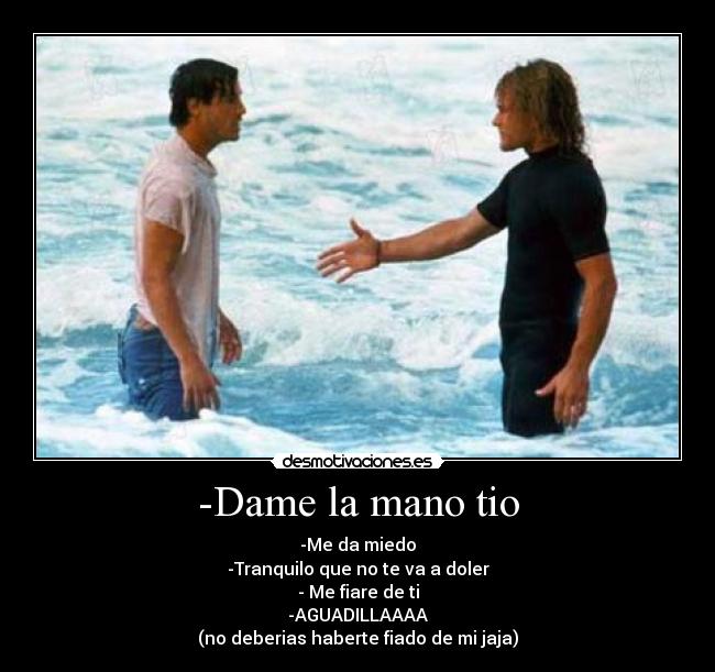 -Dame la mano tio - -Me da miedo
-Tranquilo que no te va a doler
- Me fiare de ti
-AGUADILLAAAA
(no deberias haberte fiado de mi jaja)