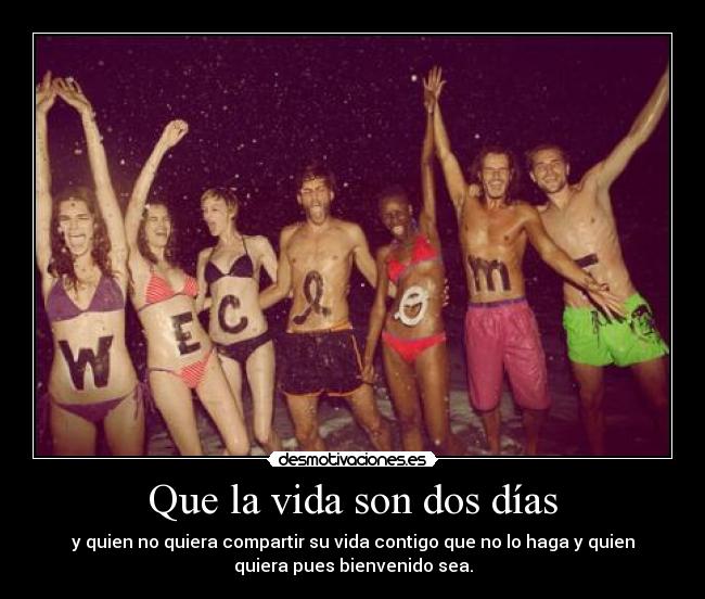 Que la vida son dos días - y quien no quiera compartir su vida contigo que no lo haga y quien
quiera pues bienvenido sea.