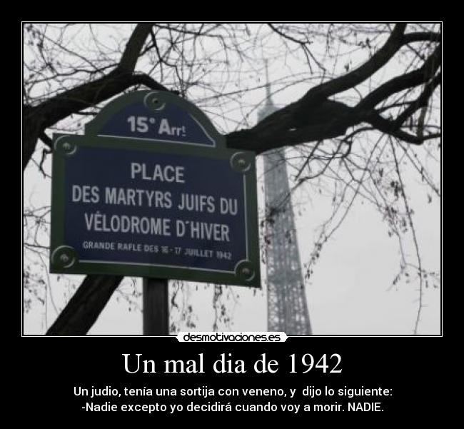 Un mal dia de 1942 - Un judio, tenía una sortija con veneno, y dijo lo siguiente:
-Nadie excepto yo decidirá cuando voy a morir. NADIE.
