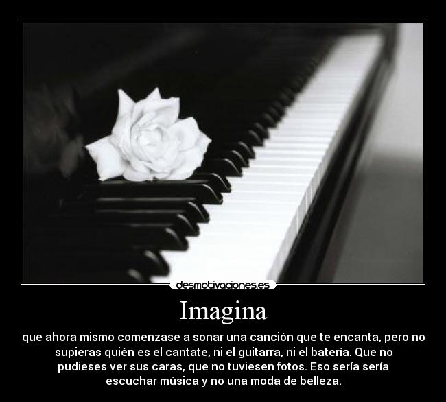 Imagina - que ahora mismo comenzase a sonar una canción que te encanta, pero no
supieras quién es el cantate, ni el guitarra, ni el batería. Que no
pudieses ver sus caras, que no tuviesen fotos. Eso sería sería
escuchar música y no una moda de belleza.